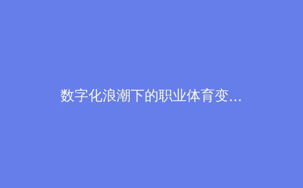 数字化浪潮下的职业体育变革：数据革命如何重塑现代竞技格局 - 3